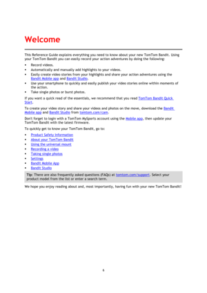 Page 66 
 
 
This Reference Guide explains everything you need to know about your new TomTom Bandit. Using 
your TomTom Bandit you can easily record your action adventures by doing the following: 
 Record videos. 
 Automatically and manually add highlights to your videos. 
 Easily create video stories from your highlights and share your action adventures using the 
Bandit Mobile app and Bandit Studio. 
 Use your smartphone to quickly and easily publish your video stories online within moments of 
the...