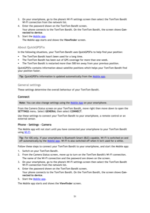 Page 5151 
 
 
3. On your smartphone, go to the phones Wi-Fi settings screen then select the TomTom Bandit 
Wi-Fi connection from the network list. 
4. Enter the password shown on the TomTom Bandit screen. 
Your phone connects to the TomTom Bandit. On the TomTom Bandit, the screen shows Con-
nected to device. 
5. Start the Mobile app. 
The Mobile app starts and shows the Viewfinder screen.  
About QuickGPSFix 
In the following situations, your TomTom Bandit uses QuickGPSFix to help find your position: 
 The...