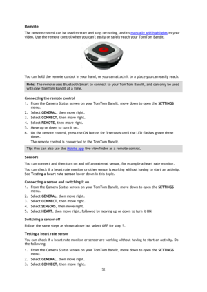 Page 5252 
 
 
Remote 
The remote control can be used to start and stop recording, and to manually add highlights to your 
video. Use the remote control when you cant easily or safely reach your TomTom Bandit. 
 
You can hold the remote control in your hand, or you can attach it to a place you can easily reach. 
Note: The remote uses Bluetooth Smart to connect to your TomTom Bandit, and can only be used 
with one TomTom Bandit at a time. 
Connecting the remote control 
1. From the Camera Status screen on your...