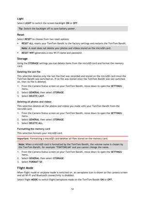Page 5454 
 
 
Light 
Select LIGHT to switch the screen backlight ON or OFF.  
Tip: Switch the backlight off to save battery power. 
 
Reset 
Select RESET to choose from two reset options: 
 RESET ALL resets your TomTom Bandit to the factory settings and restarts the TomTom Bandit. 
Note: A reset does not delete your photos and videos stored on the microSD card. 
 RESET WIFI generates a new Wi-Fi name and password.  
Storage 
Using the STORAGE settings you can delete items from the microSD card and format the...