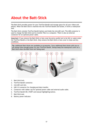 Page 5757 
 
 
The Batt-Stick provides power for your TomTom Bandit and storage space for all your videos and 
photos. When the Batt-Stick is inserted into the TomTom Bandit and locked, it forms a waterproof 
seal. 
The Batt-Stick contains TomTom Bandit battery and holds the microSD card. The USB connector is 
used to charge the Batt-Stick and to transfer files to a computer. There is also an external 
connector for an optional power cable. 
Important: If you remove the Batt-Stick or lens cover be extra careful...