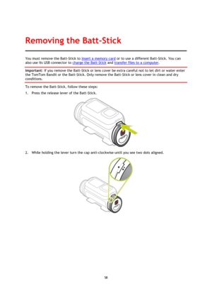 Page 5858 
 
 
You must remove the Batt-Stick to insert a memory card or to use a different Batt-Stick. You can 
also use its USB connector to charge the Batt-Stick and transfer files to a computer. 
Important: If you remove the Batt-Stick or lens cover be extra careful not to let dirt or water enter 
the TomTom Bandit or the Batt-Stick. Only remove the Batt-Stick or lens cover in clean and dry 
conditions. 
To remove the Batt-Stick, follow these steps: 
1. Press the release lever of the Batt-Stick. 
 
2. While...