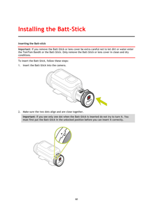 Page 6060 
 
 
Inserting the Batt-stick 
Important: If you remove the Batt-Stick or lens cover be extra careful not to let dirt or water enter 
the TomTom Bandit or the Batt-Stick. Only remove the Batt-Stick or lens cover in clean and dry 
conditions. 
To insert the Batt-Stick, follow these steps: 
1. Insert the Batt-Stick into the camera. 
 
2. Make sure the two dots align and are close together. 
Important: If you see only one dot when the Batt-Stick is inserted do not try to turn it. You 
must first put the...