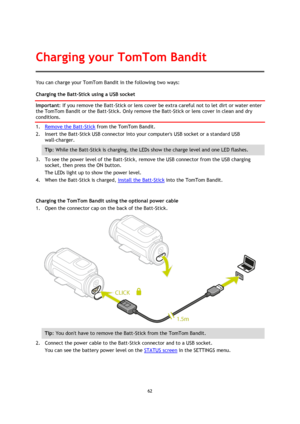 Page 6262 
 
 
You can charge your TomTom Bandit in the following two ways: 
Charging the Batt-Stick using a USB socket 
Important: If you remove the Batt-Stick or lens cover be extra careful not to let dirt or water enter 
the TomTom Bandit or the Batt-Stick. Only remove the Batt-Stick or lens cover in clean and dry 
conditions. 
1. Remove the Batt-Stick from the TomTom Bandit. 
2. Insert the Batt-Stick USB connector into your computers USB socket or a standard USB 
wall-charger. 
Tip: While the Batt-Stick is...