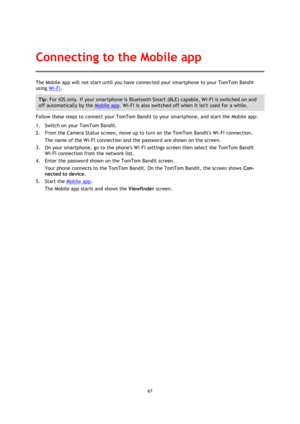 Page 6767 
 
 
The Mobile app will not start until you have connected your smartphone to your TomTom Bandit 
using Wi-Fi. 
Tip: For iOS only. If your smartphone is Bluetooth Smart (BLE) capable, Wi-Fi is switched on and 
off automatically by the Mobile app. Wi-Fi is also switched off when it isnt used for a while. 
Follow these steps to connect your TomTom Bandit to your smartphone, and start the Mobile app: 
1. Switch on your TomTom Bandit. 
2. From the Camera Status screen, move up to turn on the TomTom...
