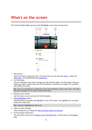 Page 7070 
 
 
The TomTom Bandit Mobile app shows the Viewfinder screen when the app starts. 
 
1. Menu button. 
Select this button to open the menu. From the menu you can open the Library, create your 
video story, and change Mobile app preferences. 
2. Live Viewfinder. 
The live viewfinder shows the live image from the TomTom Bandit. Use the image to help you 
frame your video or photo when your TomTom Bandit is mounted out of sight or in a position 
thats difficult to reach. 
Tip: Turn your smartphone to...