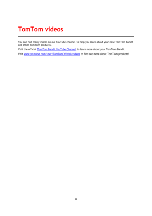 Page 88 
 
 
You can find many videos on our YouTube channel to help you learn about your new TomTom Bandit 
and other TomTom products.  
Visit the official TomTom Bandit YouTube Channel to learn more about your TomTom Bandit. 
Visit www.youtube.com/user/TomTomOfficial/videos to find out more about TomTom products!  
TomTom videos  