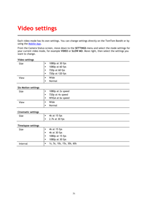 Page 7171 
 
 
Each video mode has its own settings. You can change settings directly on the TomTom Bandit or by 
using the Mobile App. 
From the Camera Status screen, move down to the SETTINGS menu and select the mode settings for 
your current video mode, for example VIDEO or SLOW MO. Move right, then select the settings you 
want to change. 
Video settings 
Size   1080p at 30 fps 
 1080p at 60 fps 
 720p at 60 fps 
 720p at 120 fps 
View   Wide 
 Normal 
Slo Motion settings 
Size   1080p at 2x speed...
