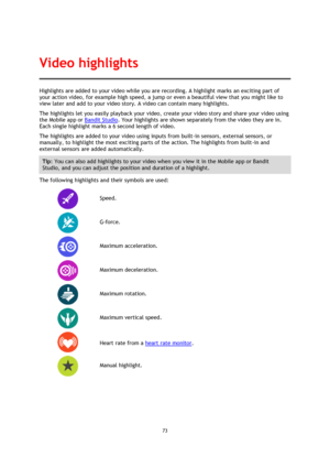 Page 7373 
 
 
Highlights are added to your video while you are recording. A highlight marks an exciting part of 
your action video, for example high speed, a jump or even a beautiful view that you might like to 
view later and add to your video story. A video can contain many highlights.  
The highlights let you easily playback your video, create your video story and share your video using 
the Mobile app or Bandit Studio. Your highlights are shown separately from the video they are in. 
Each single highlight...