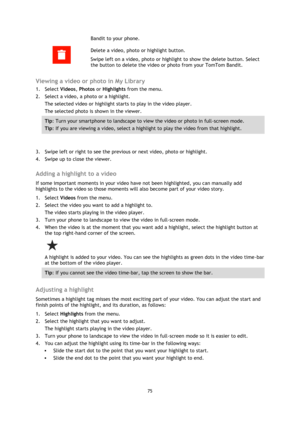 Page 7575 
 
 
Bandit to your phone. 
  
Delete a video, photo or highlight button. 
Swipe left on a video, photo or highlight to show the delete button. Select 
the button to delete the video or photo from your TomTom Bandit.  
Viewing a video or photo in My Library 
1. Select Videos, Photos or Highlights from the menu. 
2. Select a video, a photo or a highlight. 
The selected video or highlight starts to play in the video player. 
The selected photo is shown in the viewer. 
Tip: Turn your smartphone to...
