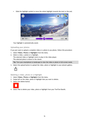 Page 7676 
 
 
 Slide the highlight symbol to move the whole highlight towards the start or the end. 
 
Your highlight is automatically saved.  
Uploading your photos 
If you just want to upload a complete video or a photo to you phone, follow this procedure: 
1. Select Videos, Photos or Highlights from the menu. 
2. Select a video, a photo or a highlight. 
The selected video or highlight starts to play in the video player. 
The selected photo is shown in the viewer. 
Tip: Turn your smartphone to landscape to...