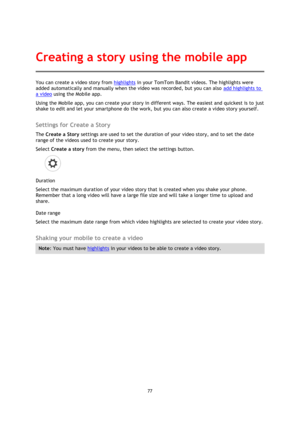 Page 7777 
 
 
You can create a video story from highlights in your TomTom Bandit videos. The highlights were 
added automatically and manually when the video was recorded, but you can also add highlights to 
a video using the Mobile app. 
Using the Mobile app, you can create your story in different ways. The easiest and quickest is to just 
shake to edit and let your smartphone do the work, but you can also create a video story yourself.  
Settings for Create a Story 
The Create a Story settings are used to...
