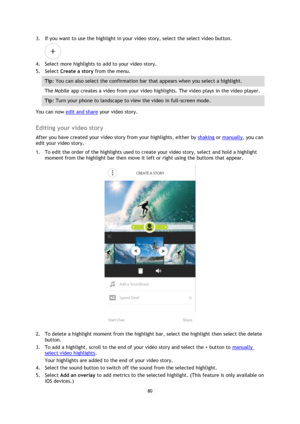 Page 8080 
 
 
3. If you want to use the highlight in your video story, select the select video button. 
 
4. Select more highlights to add to your video story. 
5. Select Create a story from the menu. 
Tip: You can also select the confirmation bar that appears when you select a highlight. 
The Mobile app creates a video from your video highlights. The video plays in the video player. 
Tip: Turn your phone to landscape to view the video in full-screen mode. 
You can now edit and share your video story....