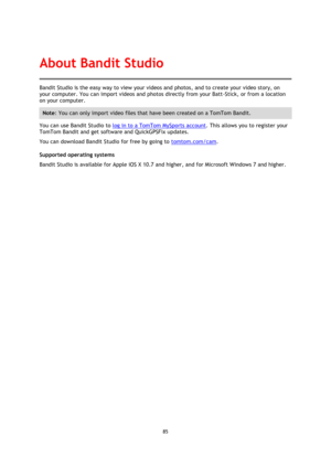 Page 8585 
 
 
Bandit Studio is the easy way to view your videos and photos, and to create your video story, on 
your computer. You can import videos and photos directly from your Batt-Stick, or from a location 
on your computer. 
Note: You can only import video files that have been created on a TomTom Bandit. 
You can use Bandit Studio to log in to a TomTom MySports account. This allows you to register your 
TomTom Bandit and get software and QuickGPSFix updates. 
You can download Bandit Studio for free by...