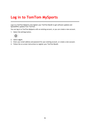 Page 8686 
 
 
Log in to TomTom MySports and register your TomTom Bandit to get software updates and 
QuickGPSFix updates from TomTom. 
You can log in to TomTom MySports with an existing account, or you can create a new account. 
1. Select the settings button. 
 
2. Select Log In. 
3. Enter your email address and password for your existing account, or create a new account. 
4. Follow the on-screen instructions to register your TomTom Bandit.  
Log in to TomTom MySports  