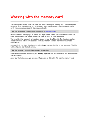 Page 8888 
 
 
The memory card screen shows the video and photo files on your memory card. The memory card 
can either be in a Batt-Stick or in a card reader. When Studio detects a TomTom Bandit memory 
card, the memory card screen is shown automatically. 
Tip: You can disable the automatic start option in Studio Settings. 
Double-click on a file to play it or view it in a larger screen. Select the full-screen button in the 
lower right corner of the viewer to view the video or photo in full-screen mode. 
Your...