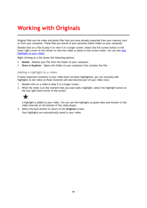 Page 9090 
 
 
Original files are the video and photo files that you have already imported from your memory card 
or from your computer. These files are stored in your personal videos folder on your computer. 
Double-click on a file to play it or view it in a larger screen. Select the full-screen button in the 
lower right corner of the viewer to view the video or photo in full-screen mode. You can also add 
highlights to your videos. 
Right-clicking on a file shows the following options: 
 Delete - Deletes...