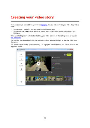 Page 9393 
 
 
Your video story is created from your video highlights. You can either create your video story in two 
ways: 
 You can select highlights yourself using the Highlights screen. 
 You can use the I Feel Lucky button on the My Story screen to let Bandit Studio select your 
highlights. 
When your highlights are selected and added, your video is shown in the editing mode so you can 
edit your video. 
You can play your video by clicking the preview window. Select a highlight to play the video from...