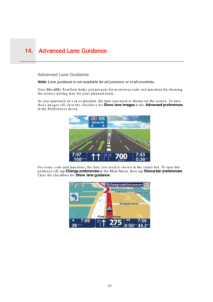 Page 29Advanced Lane Guidance14.
29
Advanc
ed 
Lane 
Guid-
anceAdvanced Lane Guidance
Note: Lane guidance is not available for all junctions or in all countries.
Your Blue&Me-TomTom helps you prepare for motorway exits and junctions by showing 
the correct driving lane for your planned route.
As you approach an exit or junction, the lane you need is shown on the screen. To turn 
these images off, clear the checkbox for Show lane images in the Advanced preferences 
in the Preferences menu.
For some exits and...