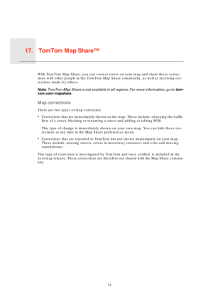 Page 34TomTom Map Share™17.
34
TomTo
m Map 
Share™With TomTom Map Share, you can correct errors on your map and share those correc-
tions with other people in the TomTom Map Share community, as well as receiving cor-
rections made by others.
Note: TomTom Map Share is not available in all regions. For more information, go to tom-
tom.com/mapshare.
Map corrections
There are two types of map correction:
• Corrections that are immediately shown on the map. These include, changing the traffic 
flow of a street,...