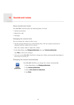 Page 40Sounds and voices18.
40
Sounds 
and 
voicesAbout sounds and voices
Your Blue&Me-TomTom plays the following kinds of sound:
• Spoken instructions
• Hands-free calls
• Warnings
Changing the volume level
You can change the volume in three ways:
• Tap the bottom left hand area of the Driving View. The last spoken instruction is 
repeated and the volume level is shown.
Move the volume slider to adjust the volume.
• In the Main Menu, tap Change preferences, then tap Volume preferences.
Tap Test to check your...