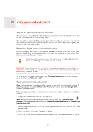 Page 42Voice command and control19.
42
Voice 
com-
mand 
and 
controlThere are two types of voice command and control. 
The first type is provided by Blue&Me and you can use it to control Blue&Me features. You 
do this using a button on your steering wheel.
The second type is provided by your navigation device and you can use it to plan routes 
and control other features of your navigation device. You do this by initially tapping the 
screen on the navigation device.
Navigation device voice command and control...