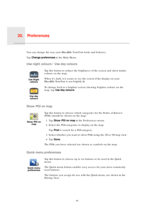 Page 44Preferences20.
44
Prefer-
encesYou can change the way your Blue&Me-TomTom looks and behaves.
Tap Change preferences in the Main Menu.
Use night colours / Use day colours
Show POI on map
Quick menu preferences
Use Night 
colours
Tap this button to reduce the brightness of the screen and show darker 
colours on the map.
When it’s dark, it is easier to see the screen if the display on your 
Blue&Me-TomTom is not brightly lit.
Use day 
colours
To change back to a brighter screen showing brighter colours on...