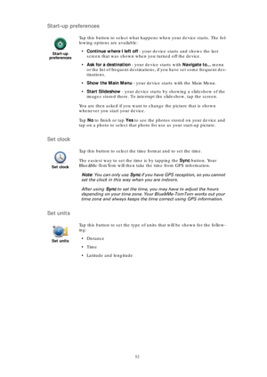 Page 5252
Start-up preferences
Set clock
Set units
Start-up 
preferences
Tap this button to select what happens when your device starts. The fol-
lowing options are available:
•Continue where I left off - your device starts and shows the last 
screen that was shown when you turned off the device.
•Ask for a destination - your device starts with Navigate to... menu 
or the list of frequent destinations, if you have set some frequent des-
tinations.
•Show the Main Menu - your device starts with the Main Menu....
