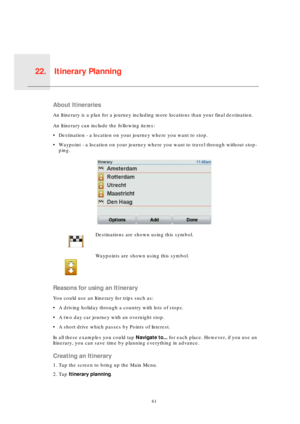 Page 61Itinerary Planning22.
61
Itiner-
ary 
Plan-
ningAbout Itineraries
An Itinerary is a plan for a journey including more locations than your final destination.
An Itinerary can include the following items:
• Destination - a location on your journey where you want to stop.
• Waypoint - a location on your journey where you want to travel through without stop-
ping.
Reasons for using an Itinerary
You could use an Itinerary for trips such as:
• A driving holiday through a country with lots of stops.
• A two day...