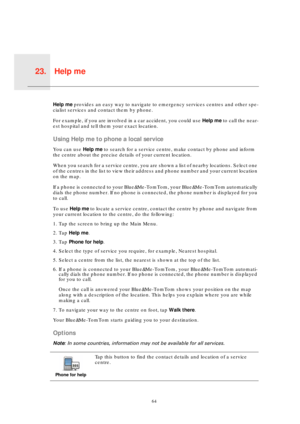 Page 64Help me23.
64
Help 
meHelp me provides an easy way to navigate to emergency services centres and other spe-
cialist services and contact them by phone.
For example, if you are involved in a car accident, you could use Help me to call the near-
est hospital and tell them your exact location.
Using Help me to phone a local service
You can use Help me to search for a service centre, make contact by phone and inform 
the centre about the precise details of your current location.
When you search for a service...