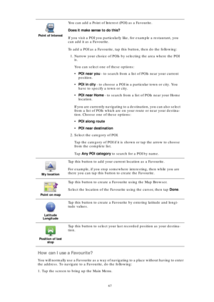 Page 6767
How can I use a Favourite?
You will normally use a Favourite as a way of navigating to a place without having to enter 
the address. To navigate to a Favourite, do the following:
1. Tap the screen to bring up the Main Menu.
Point of Interest
You can add a Point of Interest (POI) as a Favourite. 
Does it make sense to do this?
If you visit a POI you particularly like, for example a restaurant, you 
can add it as a Favourite.
To add a POI as a Favourite, tap this button, then do the following:
1. Narrow...