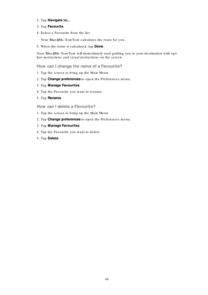 Page 6868
2. Tap Navigate to...
3. Tap Favourite.
4. Select a Favourite from the list.
Your Blue&Me-TomTom calculates the route for you.
5. When the route is calculated, tap Done. 
Your Blue&Me-TomTom will immediately start guiding you to your destination with spo-
ken instructions and visual instructions on the screen.
How can I change the name of a Favourite?
1. Tap the screen to bring up the Main Menu.
2. Tap Change preferences to open the Preferences menu.
3. Tap Manage Favourites. 
4. Tap the Favourite you...