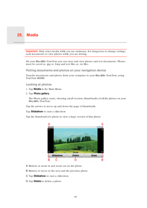 Page 69Media25.
69
MediaImportant: Only select media while you are stationary. It is dangerous to change settings, 
read documents or view photos while you are driving.
On your Blue&Me-TomTom you can store and view photos and text documents. Photos 
must be saved as .jpg or .bmp and text files as .txt files.
Putting documents and photos on your navigation device
Transfer documents and photos from your computer to your Blue&Me-TomTom, using 
TomTom HOME.
Looking at photos
1. Tap Media in the Main Menu.
2. Tap...