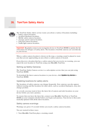Page 71TomTom Safety Alerts26.
71
T
o
m
T
o
m
 
S
a
f
e
t
y
 
A
l
e
r
t
sThe TomTom Safety Alerts service warns you about a variety of locations including:
• Safety camera locations.
• Accident blackspot locations.
• Mobile safety camera locations.
• Average speed camera locations.
• Toll road camera locations.
• Traffic light camera locations.
Important: Regularly connect your navigation device to TomTom HOME to update the list 
of locations for all types of safety alerts. The locations of mobile cameras are...