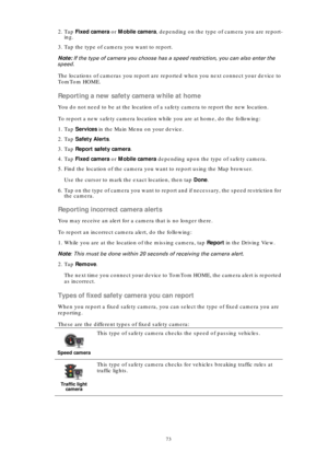 Page 7373
2. Tap Fixed camera or Mobile camera, depending on the type of camera you are report-
ing.
3. Tap the type of camera you want to report.
Note: If the type of camera you choose has a speed restriction, you can also enter the 
speed.
The locations of cameras you report are reported when you next connect your device to 
TomTom HOME.
Reporting a new safety camera while at home
You do not need to be at the location of a safety camera to report the new location.
To report a new safety camera location while...