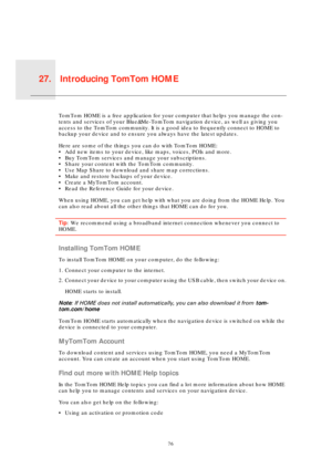 Page 76Introducing TomTom HOME27.
76
Intro-
ducing 
TomTo
m 
HOMETomTom HOME is a free application for your computer that helps you manage the con-
tents and services of your Blue&Me-TomTom navigation device, as well as giving you 
access to the TomTom community. It is a good idea to frequently connect to HOME to 
backup your device and to ensure you always have the latest updates. 
Here are some of the things you can do with TomTom HOME:
• Add new items to your device, like maps, voices, POIs and more.
• Buy...