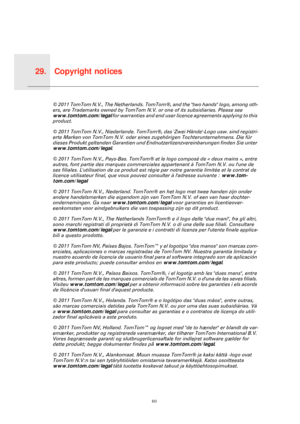 Page 80Copyright notices29.
80
Copy-
right 
notices© 2011 TomTom N.V., The Netherlands. TomTom®, and the two hands logo, among oth-
ers, are Trademarks owned by TomTom N.V. or one of its subsidiaries. Please see 
www.tomtom.com/legal for warranties and end user licence agreements applying to this 
product.
© 2011 TomTom N.V., Niederlande. TomTom®, das Zwei Hände-Logo usw. sind registri-
erte Marken von TomTom N.V. oder eines zugehörigen Tochterunternehmens. Die für 
dieses Produkt geltenden Garantien und...