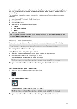 Page 101 
101 
 
You can then set how you want to be warned for the different types of cameras and safety hazards. 
You can change settings for whether you want to be warned, never warned or warned only if you 
are speeding. 
For example, to change how you are warned when you approach a fixed speed camera, do the 
following: 
1. Select Sounds & Warnings in the Settings Menu. 
2. Select Cameras. 
3. Select Fixed cameras. 
4. Select one of the following warning options: 
 Always. 
 Only when speeding. 
 Never....