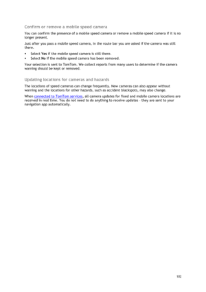 Page 102 
102 
 
Confirm or remove a mobile speed camera 
You can confirm the presence of a mobile speed camera or remove a mobile speed camera if it is no 
longer present. 
Just after you pass a mobile speed camera, in the route bar you are asked if the camera was still 
there. 
 Select Yes if the mobile speed camera is still there. 
 Select No if the mobile speed camera has been removed. 
Your selection is sent to TomTom. We collect reports from many users to determine if the camera 
warning should be kept...