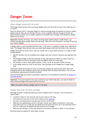 Page 103 
103 
 
About danger zones and risk zones 
The Danger Zones service warns you about danger zones and risk zones on your route when you are 
in France. 
Since 3rd January 2012, it has been illegal to receive warnings about the position of fixed or mobile 
speed cameras when you are driving in France. To be compliant with this change in French law, 
speed camera locations are no longer reported but instead areas of danger are indicated as danger 
zones and risk zones. 
Important: Outside of France, you...