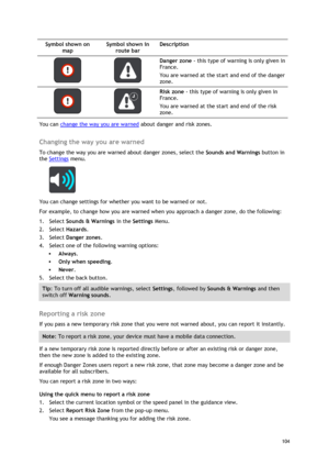 Page 104 
104 
 
Symbol shown on 
map 
Symbol shown in 
route bar 
Description 
   
Danger zone - this type of warning is only given in 
France. 
You are warned at the start and end of the danger 
zone. 
   
Risk zone - this type of warning is only given in 
France. 
You are warned at the start and end of the risk 
zone. 
You can change the way you are warned about danger and risk zones.  
Changing the way you are warned 
To change the way you are warned about danger zones, select the Sounds and Warnings button...
