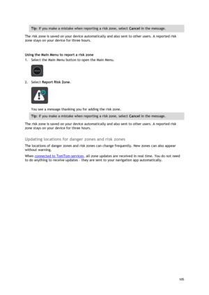 Page 105 
105 
 
Tip: If you make a mistake when reporting a risk zone, select Cancel in the message. 
The risk zone is saved on your device automatically and also sent to other users. A reported risk 
zone stays on your device for three hours. 
 
Using the Main Menu to report a risk zone 
1. Select the Main Menu button to open the Main Menu. 
 
2. Select Report Risk Zone. 
 
You see a message thanking you for adding the risk zone. 
Tip: If you make a mistake when reporting a risk zone, select Cancel in the...