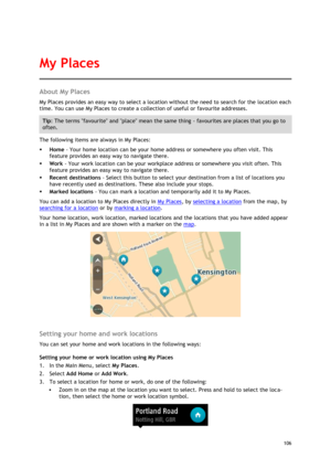 Page 106 
106 
 
About My Places 
My Places provides an easy way to select a location without the need to search for the location each 
time. You can use My Places to create a collection of useful or favourite addresses. 
Tip: The terms favourite and place mean the same thing - favourites are places that you go to 
often. 
The following items are always in My Places: 
 Home - Your home location can be your home address or somewhere you often visit. This 
feature provides an easy way to navigate there. 
 Work -...