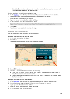 Page 107 
107 
 
 Select the Search button and search for a location. Select a location to set as home or work. 
Select Set home location or Set work location. 
Setting your home or work location using the map 
1. In the Map View, move the map and zoom in until you can see your home or work location. 
2. Select the location by pressing and holding the screen for about one second. 
A pop-up menu shows the nearest address. 
1. Open the pop-up menu and select Add to My Places. 
2. In the name bar, enter the name...