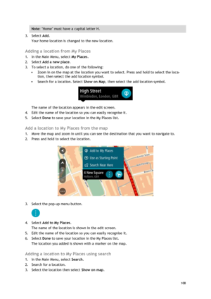 Page 108 
108 
 
Note: Home must have a capital letter H. 
3. Select Add. 
Your home location is changed to the new location.  
Adding a location from My Places 
1. In the Main Menu, select My Places. 
2. Select Add a new place. 
3. To select a location, do one of the following: 
 Zoom in on the map at the location you want to select. Press and hold to select the loca-
tion, then select the add location symbol. 
 Search for a location. Select Show on Map, then select the add location symbol. 
 
The name of the...