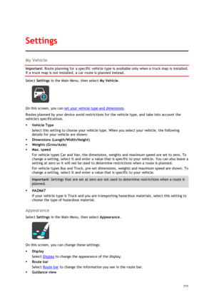 Page 111 
111 
 
My Vehicle 
Important: Route planning for a specific vehicle type is available only when a truck map is installed. 
If a truck map is not installed, a car route is planned instead. 
Select Settings in the Main Menu, then select My Vehicle. 
 
On this screen, you can set your vehicle type and dimensions. 
Routes planned by your device avoid restrictions for the vehicle type, and take into account the 
vehicles specifications. 
 Vehicle Type 
Select this setting to choose your vehicle type. When...