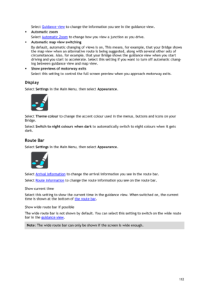 Page 112 
112 
 
Select Guidance view to change the information you see in the guidance view. 
 Automatic zoom 
Select Automatic Zoom to change how you view a junction as you drive. 
 Automatic map view switching 
By default, automatic changing of views is on. This means, for example, that your Bridge shows 
the map view when an alternative route is being suggested, along with several other sets of 
circumstances. Also, for example, that your Bridge shows the guidance view when you start 
driving and you start...