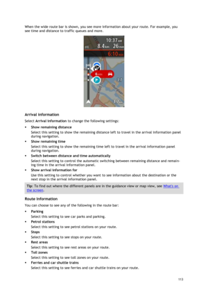 Page 113 
113 
 
When the wide route bar is shown, you see more information about your route. For example, you 
see time and distance to traffic queues and more. 
 
 
Arrival information 
Select Arrival information to change the following settings: 
 Show remaining distance 
Select this setting to show the remaining distance left to travel in the arrival information panel 
during navigation.  
 Show remaining time 
Select this setting to show the remaining time left to travel in the arrival information panel...