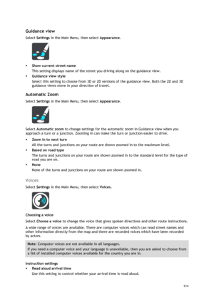 Page 114 
114 
 
 
Guidance view 
Select Settings in the Main Menu, then select Appearance.  
 
 Show current street name 
This setting displays name of the street you driving along on the guidance view. 
 Guidance view style 
Select this setting to choose from 3D or 2D versions of the guidance view. Both the 2D and 3D 
guidance views move in your direction of travel.  
Automatic Zoom 
Select Settings in the Main Menu, then select Appearance. 
 
Select Automatic zoom to change settings for the automatic zoom...