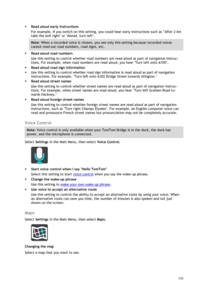 Page 115 
115 
 
 Read aloud early instructions 
For example, if you switch on this setting, you could hear early instructions such as After 2 km 
take the exit right or Ahead, turn left. 
Note: When a recorded voice is chosen, you see only this setting because recorded voices 
cannot read out road numbers, road signs, etc. 
 Read aloud road numbers 
Use this setting to control whether road numbers are read aloud as part of navigation instruc-
tions. For example, when road numbers are read aloud, you hear Turn...